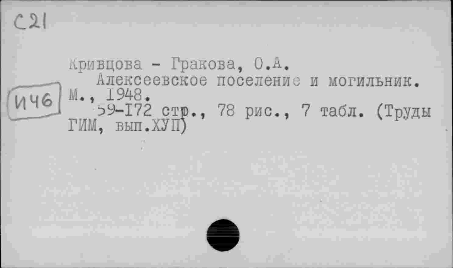 ﻿СЯ!
Кривцова - Гракова, O.A.
_	Алексеевское поселение и могильник.
І/l 46 і » 1948•
Ь9-172 стр., 78 рис., 7 табл. (Труды
ГИМ, вып.ХУП)